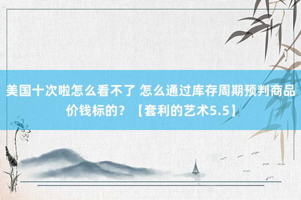 美国十次啦怎么看不了 怎么通过库存周期预判商品价钱标的？【套利的艺术5.5】