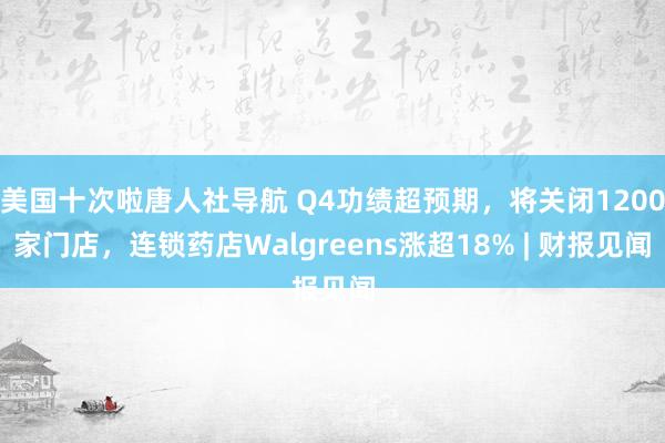 美国十次啦唐人社导航 Q4功绩超预期，将关闭1200家门店，连锁药店Walgreens涨超18% | 财报见闻