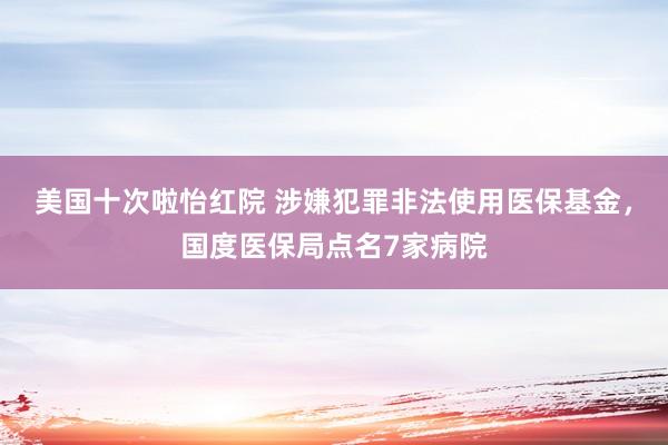 美国十次啦怡红院 涉嫌犯罪非法使用医保基金，国度医保局点名7家病院