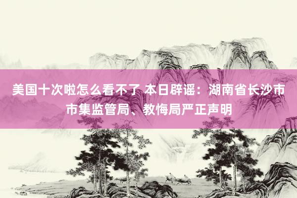 美国十次啦怎么看不了 本日辟谣：湖南省长沙市市集监管局、教悔局严正声明