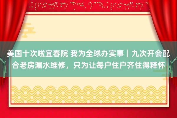 美国十次啦宜春院 我为全球办实事｜九次开会配合老房漏水维修，只为让每户住户齐住得释怀