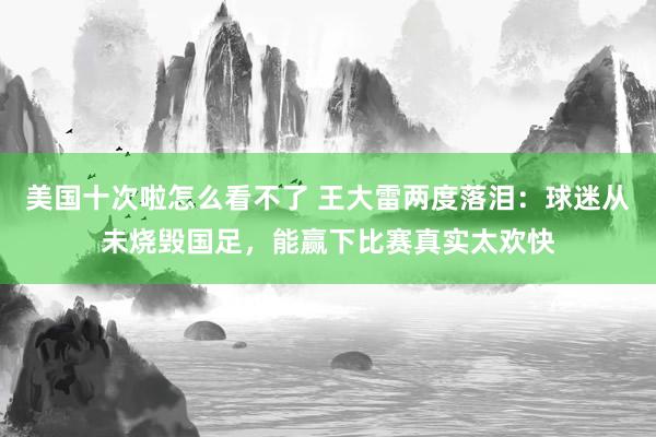 美国十次啦怎么看不了 王大雷两度落泪：球迷从未烧毁国足，能赢下比赛真实太欢快