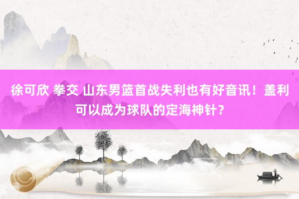 徐可欣 拳交 山东男篮首战失利也有好音讯！盖利可以成为球队的定海神针？