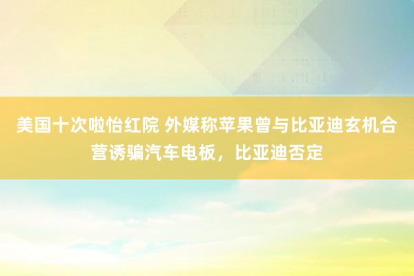 美国十次啦怡红院 外媒称苹果曾与比亚迪玄机合营诱骗汽车电板，比亚迪否定