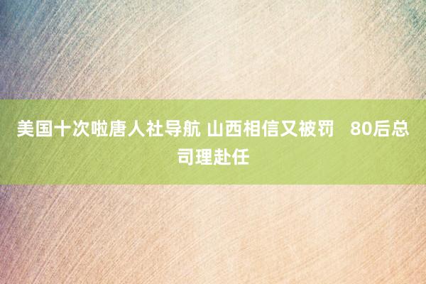 美国十次啦唐人社导航 山西相信又被罚   80后总司理赴任