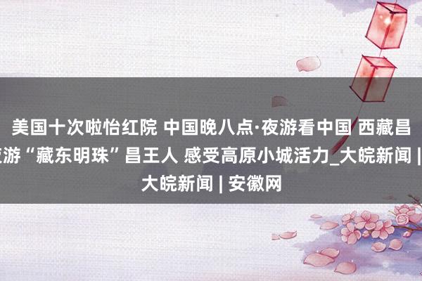 美国十次啦怡红院 中国晚八点·夜游看中国 西藏昌王人 夜游“藏东明珠”昌王人 感受高原小城活力_大皖新闻 | 安徽网