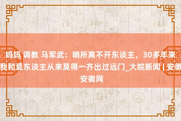 妈妈 调教 马军武：哨所离不开东谈主，30多年来，我和爱东谈主从来莫得一齐出过远门_大皖新闻 | 安徽网