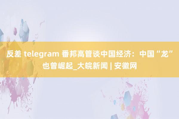 反差 telegram 番邦高管谈中国经济：中国“龙”也曾崛起_大皖新闻 | 安徽网