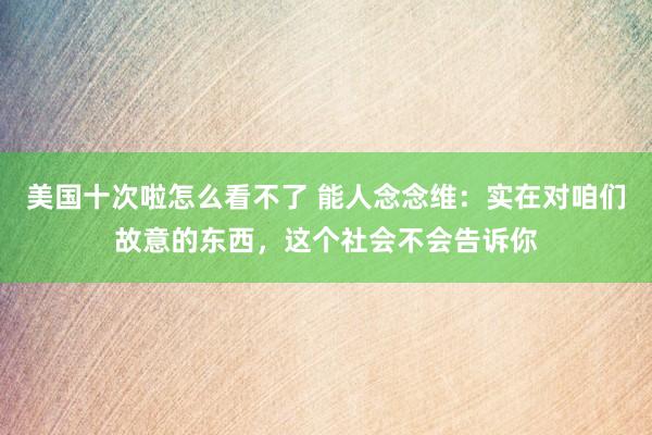 美国十次啦怎么看不了 能人念念维：实在对咱们故意的东西，这个社会不会告诉你