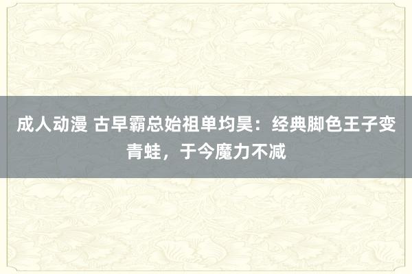 成人动漫 古早霸总始祖单均昊：经典脚色王子变青蛙，于今魔力不减