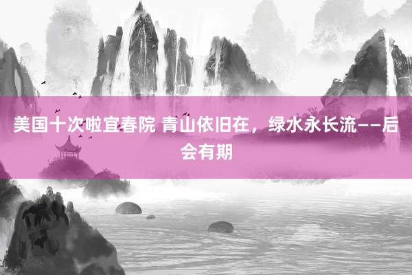 美国十次啦宜春院 青山依旧在，绿水永长流——后会有期