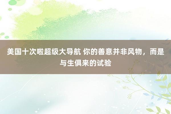 美国十次啦超级大导航 你的善意并非风物，而是与生俱来的试验