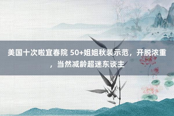 美国十次啦宜春院 50+姐姐秋装示范，开脱浓重，当然减龄超迷东谈主