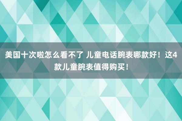 美国十次啦怎么看不了 儿童电话腕表哪款好！这4款儿童腕表值得购买！