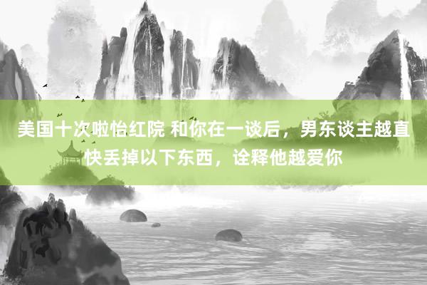 美国十次啦怡红院 和你在一谈后，男东谈主越直快丢掉以下东西，诠释他越爱你