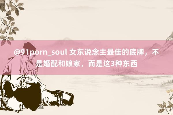 @91porn_soul 女东说念主最佳的底牌，不是婚配和娘家，而是这3种东西