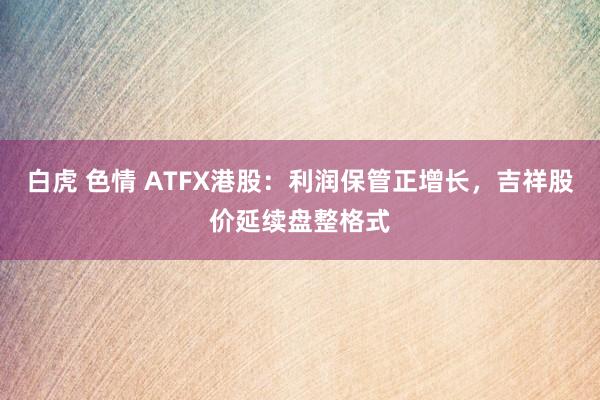 白虎 色情 ATFX港股：利润保管正增长，吉祥股价延续盘整格式