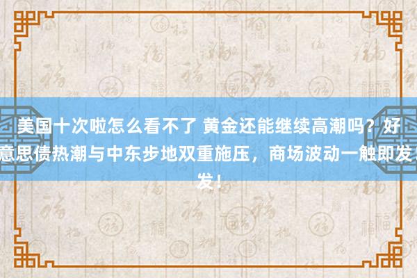 美国十次啦怎么看不了 黄金还能继续高潮吗？好意思债热潮与中东步地双重施压，商场波动一触即发！