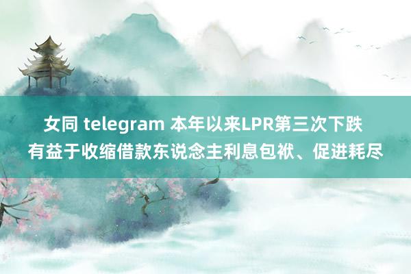 女同 telegram 本年以来LPR第三次下跌 有益于收缩借款东说念主利息包袱、促进耗尽