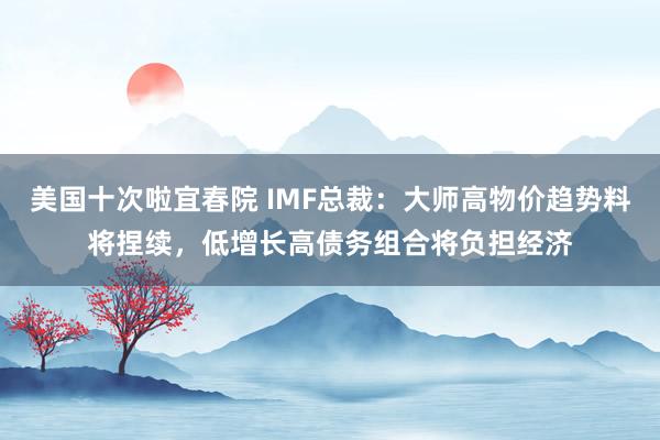 美国十次啦宜春院 IMF总裁：大师高物价趋势料将捏续，低增长高债务组合将负担经济