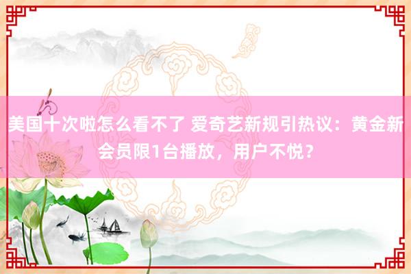 美国十次啦怎么看不了 爱奇艺新规引热议：黄金新会员限1台播放，用户不悦？