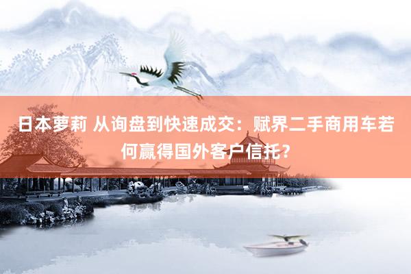 日本萝莉 从询盘到快速成交：赋界二手商用车若何赢得国外客户信托？