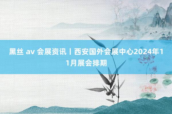 黑丝 av 会展资讯丨西安国外会展中心2024年11月展会排期