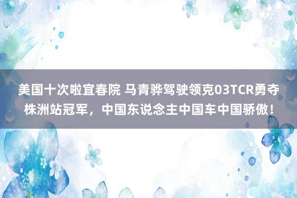 美国十次啦宜春院 马青骅驾驶领克03TCR勇夺株洲站冠军，中国东说念主中国车中国骄傲！