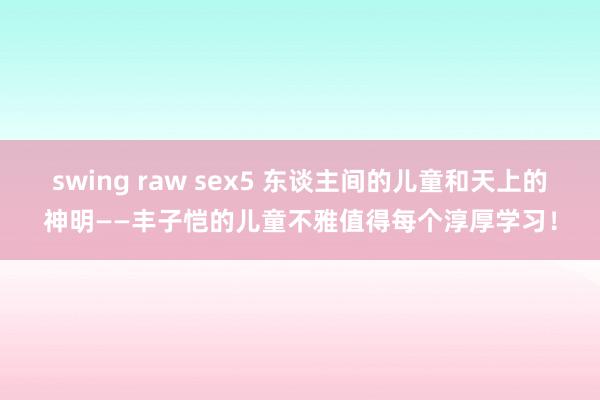 swing raw sex5 东谈主间的儿童和天上的神明——丰子恺的儿童不雅值得每个淳厚学习！