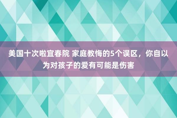 美国十次啦宜春院 家庭教悔的5个误区，你自以为对孩子的爱有可能是伤害