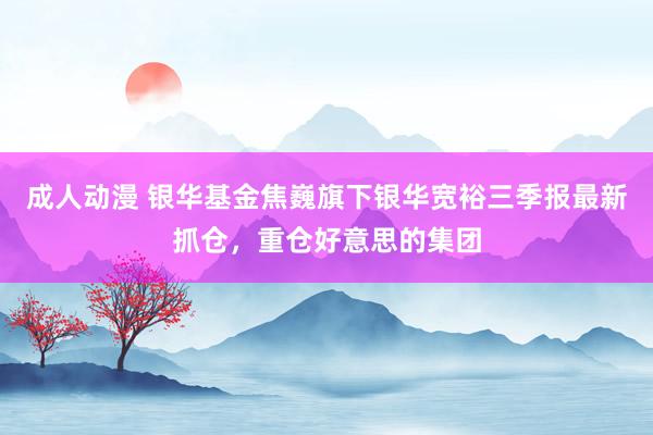 成人动漫 银华基金焦巍旗下银华宽裕三季报最新抓仓，重仓好意思的集团