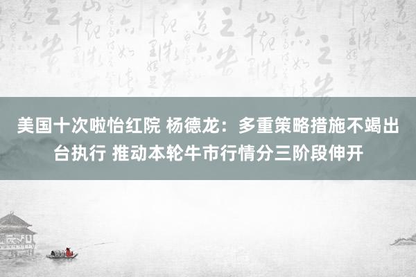 美国十次啦怡红院 杨德龙：多重策略措施不竭出台执行 推动本轮牛市行情分三阶段伸开