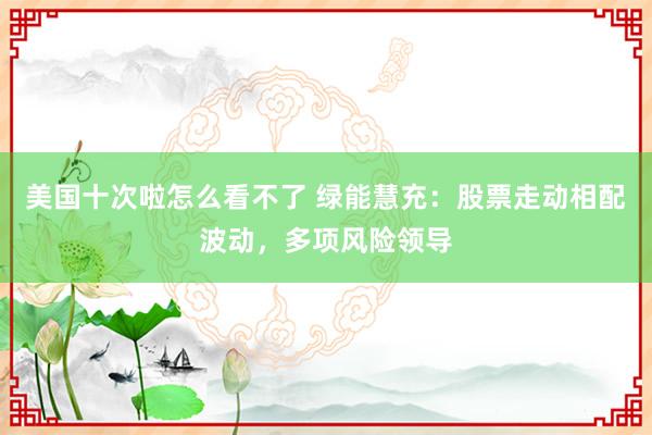 美国十次啦怎么看不了 绿能慧充：股票走动相配波动，多项风险领导