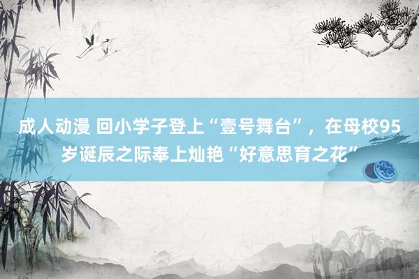 成人动漫 回小学子登上“壹号舞台”，在母校95岁诞辰之际奉上灿艳“好意思育之花”