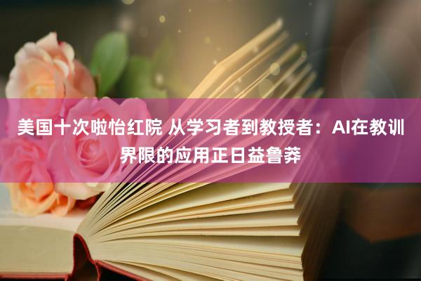 美国十次啦怡红院 从学习者到教授者：AI在教训界限的应用正日益鲁莽