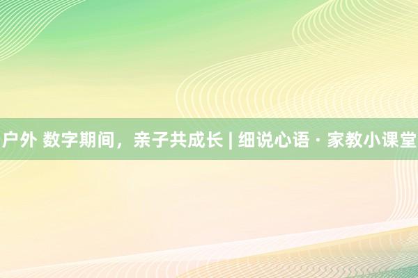 户外 数字期间，亲子共成长 | 细说心语 · 家教小课堂