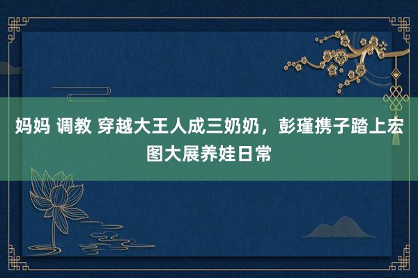 妈妈 调教 穿越大王人成三奶奶，彭瑾携子踏上宏图大展养娃日常