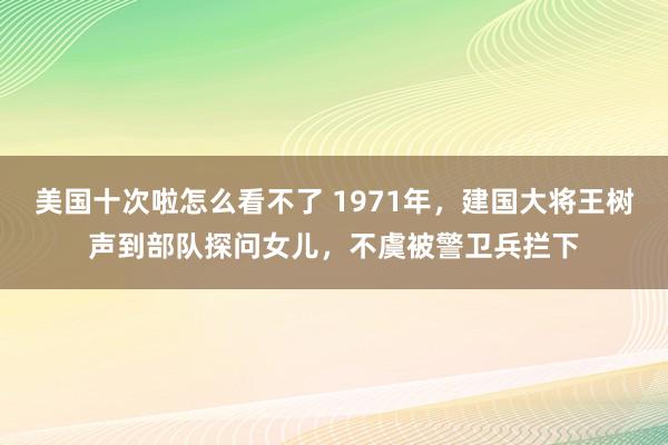 美国十次啦怎么看不了 1971年，建国大将王树声到部队探问女儿，不虞被警卫兵拦下