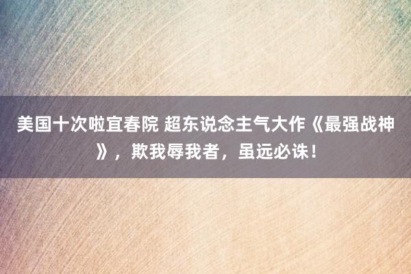 美国十次啦宜春院 超东说念主气大作《最强战神》，欺我辱我者，虽远必诛！