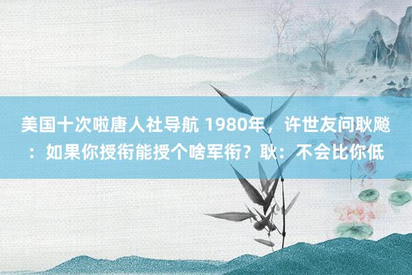 美国十次啦唐人社导航 1980年，许世友问耿飚：如果你授衔能授个啥军衔？耿：不会比你低