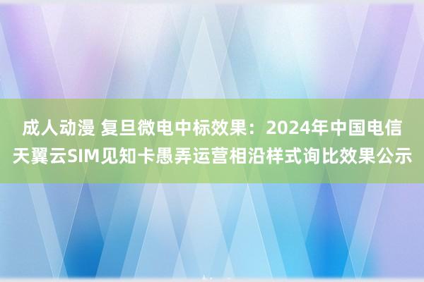 成人动漫 复旦微电中标效果：2024年中国电信天翼云SIM见知卡愚弄运营相沿样式询比效果公示