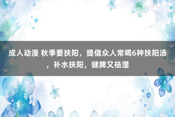 成人动漫 秋季要扶阳，提倡众人常喝6种扶阳汤，补水扶阳，健脾又祛湿