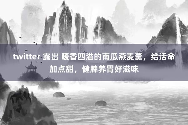 twitter 露出 暖香四溢的南瓜燕麦羹，给活命加点甜，健脾养胃好滋味