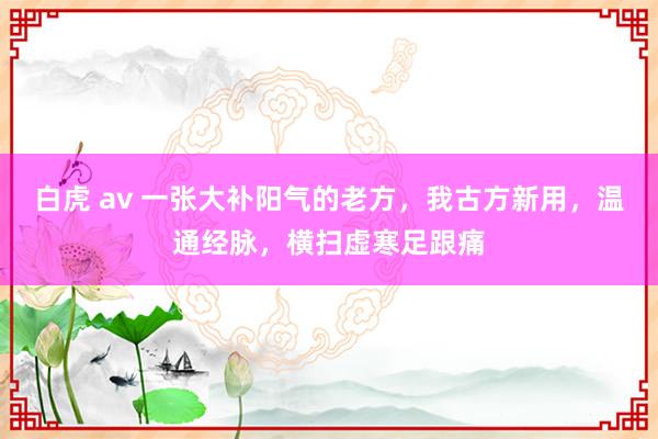 白虎 av 一张大补阳气的老方，我古方新用，温通经脉，横扫虚寒足跟痛