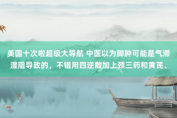 美国十次啦超级大导航 中医以为脚肿可能是气滞湿阻导致的，不错用四逆散加上颈三药和黄芪、