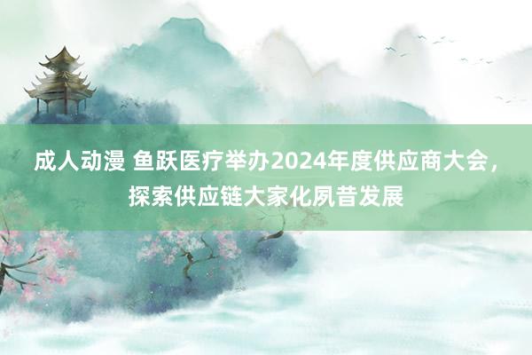 成人动漫 鱼跃医疗举办2024年度供应商大会，探索供应链大家化夙昔发展