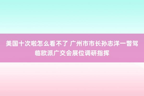 美国十次啦怎么看不了 广州市市长孙志洋一瞥驾临欧派广交会展位调研指挥