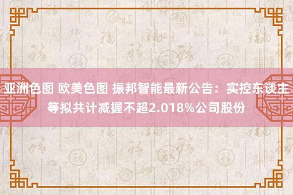 亚洲色图 欧美色图 振邦智能最新公告：实控东谈主等拟共计减握不超2.018%公司股份