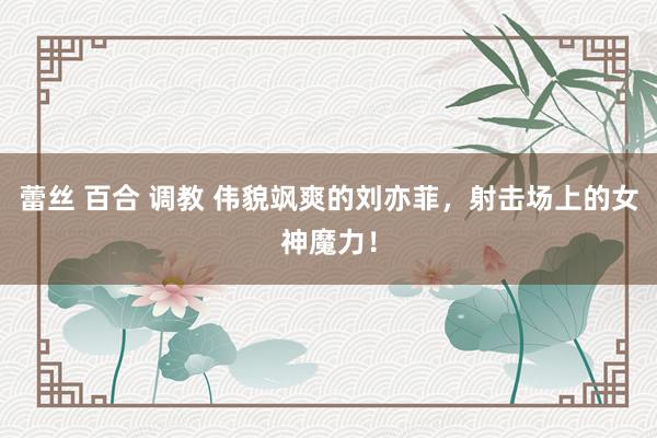 蕾丝 百合 调教 伟貌飒爽的刘亦菲，射击场上的女神魔力！