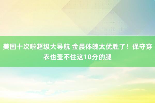 美国十次啦超级大导航 金晨体魄太优胜了！保守穿衣也盖不住这10分的腿